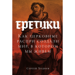 Еретики: Как церковные распри создали мир, в котором мы живем