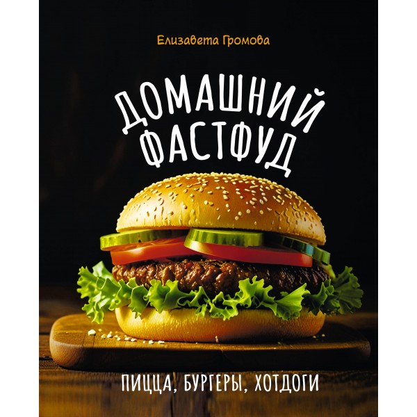 Домашний фастфуд. Пицца, бургеры, хот-доги. Елизавета Громова